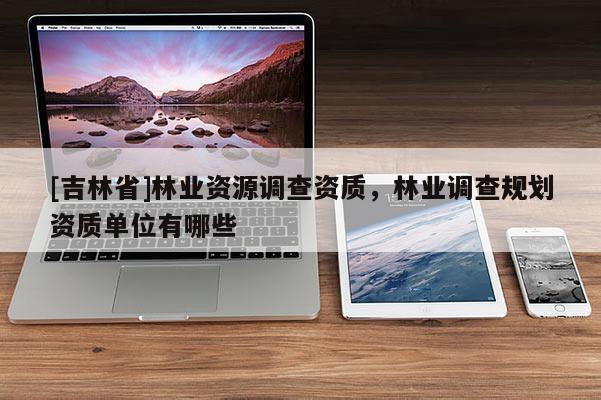 [吉林省]林業(yè)資源調(diào)查資質(zhì)，林業(yè)調(diào)查規(guī)劃資質(zhì)單位有哪些