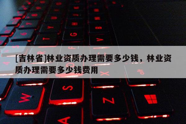 [吉林省]林業(yè)資質(zhì)辦理需要多少錢，林業(yè)資質(zhì)辦理需要多少錢費(fèi)用