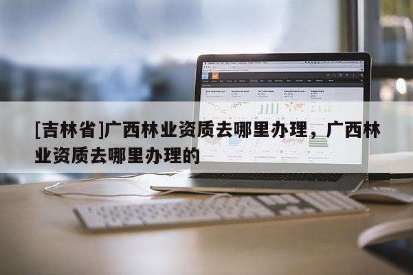 [吉林省]廣西林業資質去哪里辦理，廣西林業資質去哪里辦理的