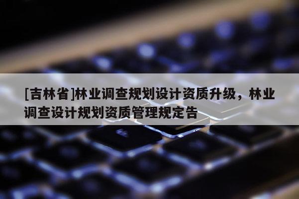 [吉林省]林業調查規劃設計資質升級，林業調查設計規劃資質管理規定告