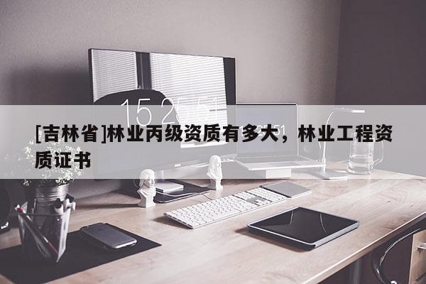 [吉林省]林業(yè)丙級資質(zhì)有多大，林業(yè)工程資質(zhì)證書