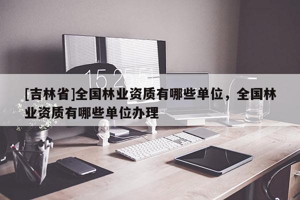 [吉林省]全國林業資質有哪些單位，全國林業資質有哪些單位辦理