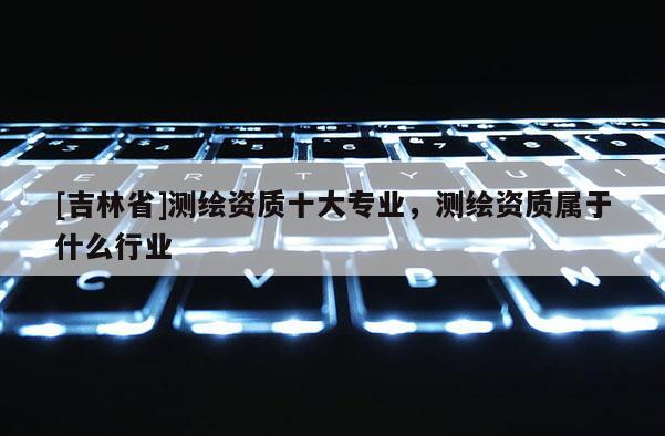 [吉林省]測繪資質十大專業，測繪資質屬于什么行業