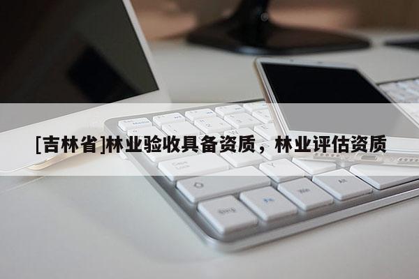 [吉林省]林業(yè)驗(yàn)收具備資質(zhì)，林業(yè)評(píng)估資質(zhì)