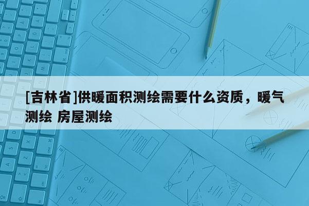 [吉林省]供暖面積測繪需要什么資質，暖氣測繪 房屋測繪
