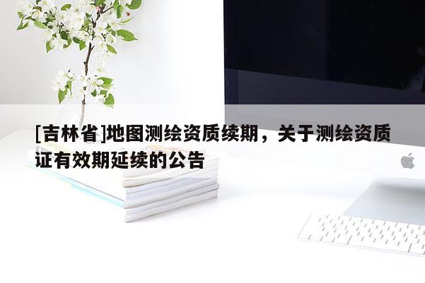 [吉林省]地圖測繪資質續期，關于測繪資質證有效期延續的公告