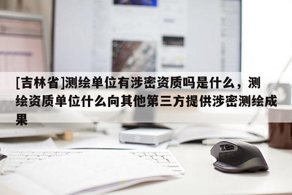 [吉林省]測繪單位有涉密資質(zhì)嗎是什么，測繪資質(zhì)單位什么向其他第三方提供涉密測繪成果