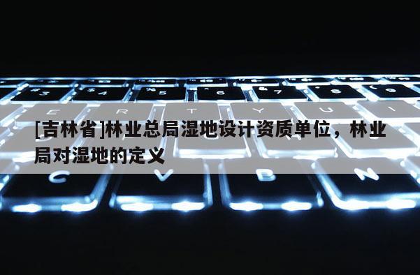 [吉林省]林業總局濕地設計資質單位，林業局對濕地的定義