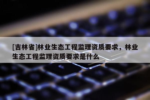 [吉林省]林業生態工程監理資質要求，林業生態工程監理資質要求是什么