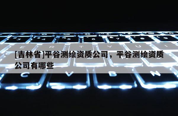 [吉林省]平谷測繪資質公司，平谷測繪資質公司有哪些