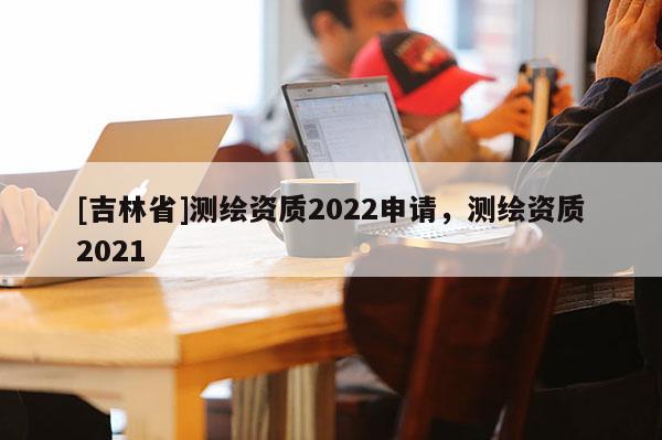 [吉林省]測繪資質2022申請，測繪資質2021