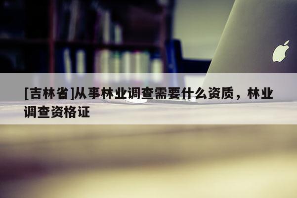 [吉林省]從事林業調查需要什么資質，林業調查資格證