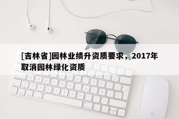 [吉林省]園林業績升資質要求，2017年取消園林綠化資質