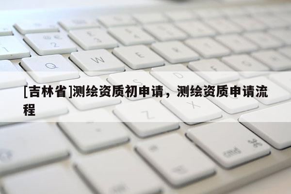 [吉林省]測繪資質(zhì)初申請，測繪資質(zhì)申請流程