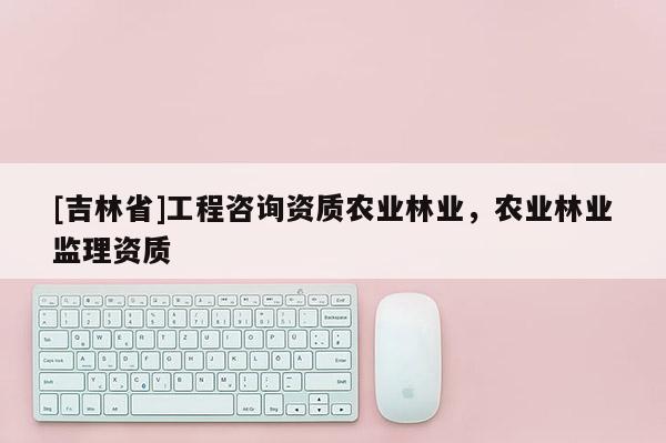 [吉林省]工程咨詢資質農業林業，農業林業監理資質