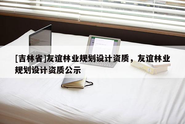 [吉林省]友誼林業規劃設計資質，友誼林業規劃設計資質公示