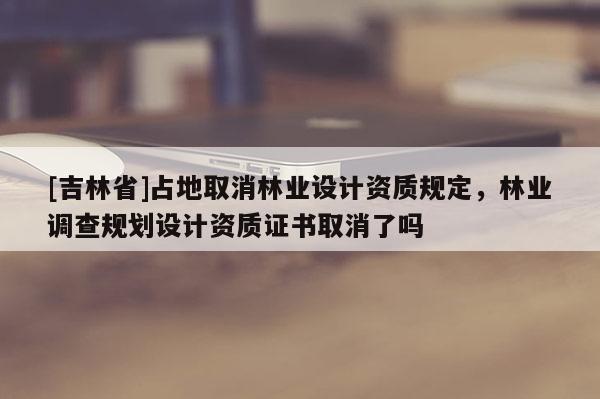 [吉林省]占地取消林業設計資質規定，林業調查規劃設計資質證書取消了嗎