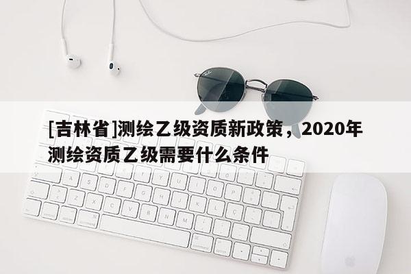 [吉林省]測繪乙級資質(zhì)新政策，2020年測繪資質(zhì)乙級需要什么條件