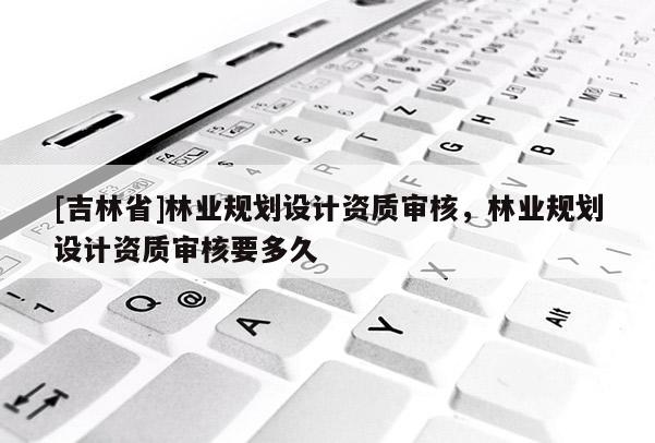 [吉林省]林業規劃設計資質審核，林業規劃設計資質審核要多久