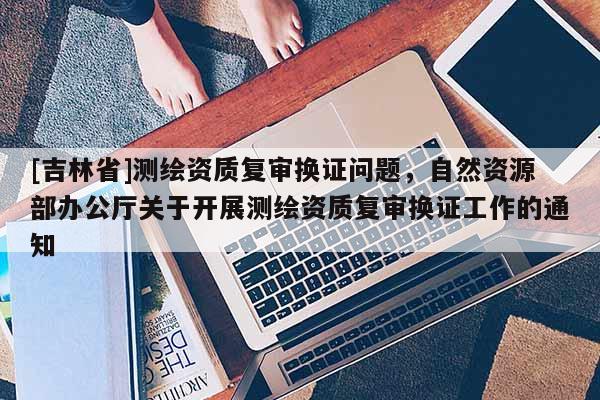 [吉林省]測繪資質復審換證問題，自然資源部辦公廳關于開展測繪資質復審換證工作的通知