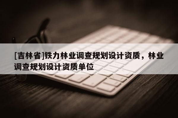 [吉林省]鐵力林業調查規劃設計資質，林業調查規劃設計資質單位