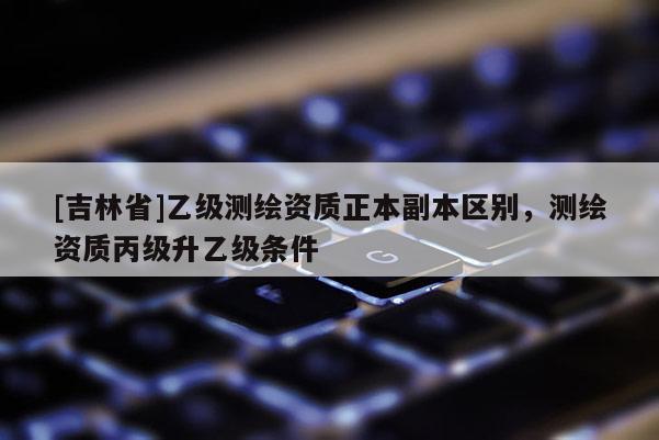 [吉林省]乙級測繪資質正本副本區別，測繪資質丙級升乙級條件