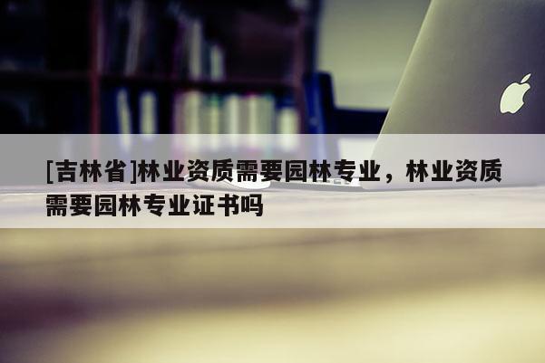 [吉林省]林業資質需要園林專業，林業資質需要園林專業證書嗎