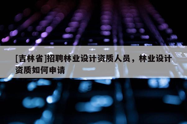 [吉林省]招聘林業設計資質人員，林業設計資質如何申請