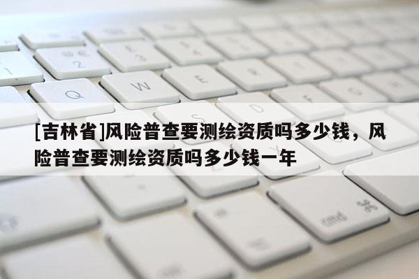 [吉林省]風(fēng)險普查要測繪資質(zhì)嗎多少錢，風(fēng)險普查要測繪資質(zhì)嗎多少錢一年