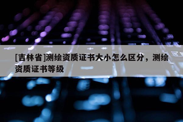 [吉林省]測繪資質證書大小怎么區分，測繪資質證書等級