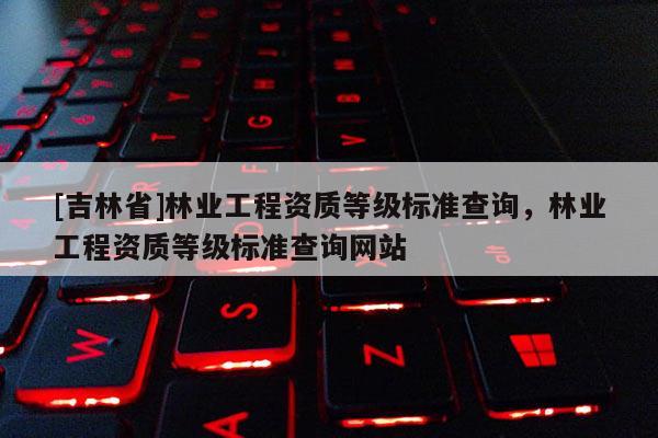 [吉林省]林業工程資質等級標準查詢，林業工程資質等級標準查詢網站