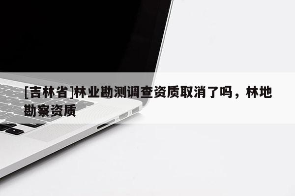 [吉林省]林業勘測調查資質取消了嗎，林地勘察資質