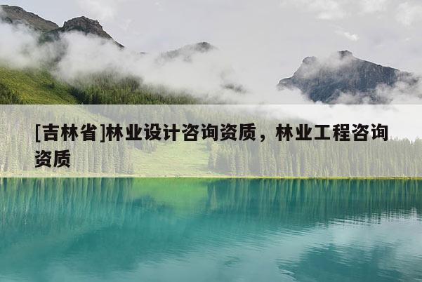 [吉林省]林業設計咨詢資質，林業工程咨詢資質