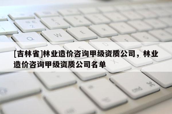 [吉林省]林業造價咨詢甲級資質公司，林業造價咨詢甲級資質公司名單