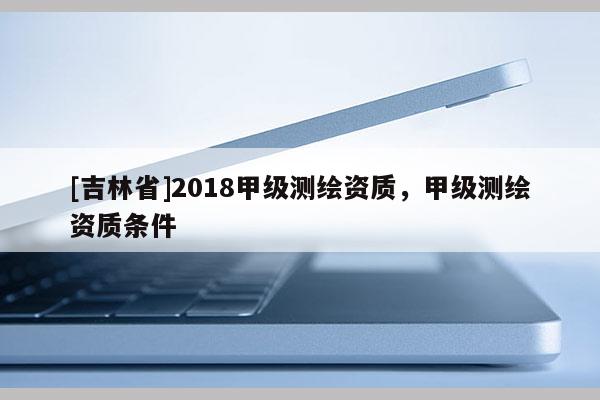 [吉林省]2018甲級(jí)測(cè)繪資質(zhì)，甲級(jí)測(cè)繪資質(zhì)條件