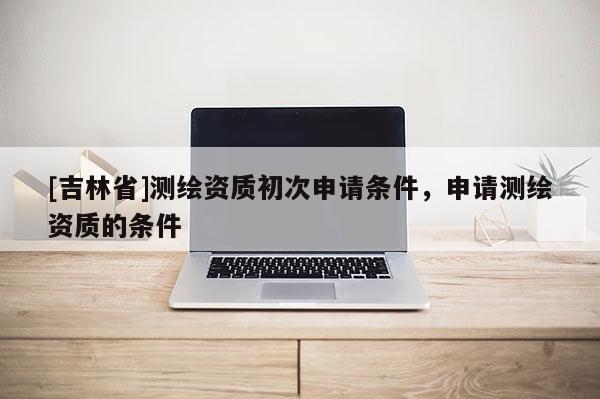 [吉林省]測(cè)繪資質(zhì)初次申請(qǐng)條件，申請(qǐng)測(cè)繪資質(zhì)的條件