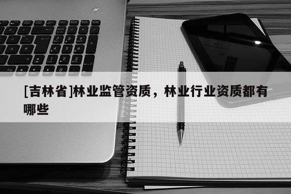 [吉林省]林業(yè)監(jiān)管資質(zhì)，林業(yè)行業(yè)資質(zhì)都有哪些