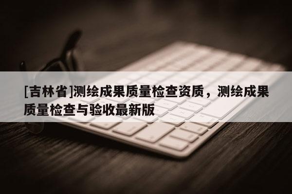 [吉林省]測繪成果質(zhì)量檢查資質(zhì)，測繪成果質(zhì)量檢查與驗(yàn)收最新版