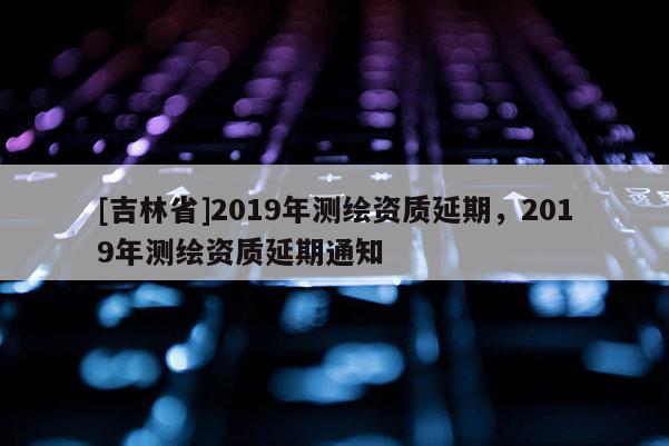 [吉林省]2019年測繪資質延期，2019年測繪資質延期通知