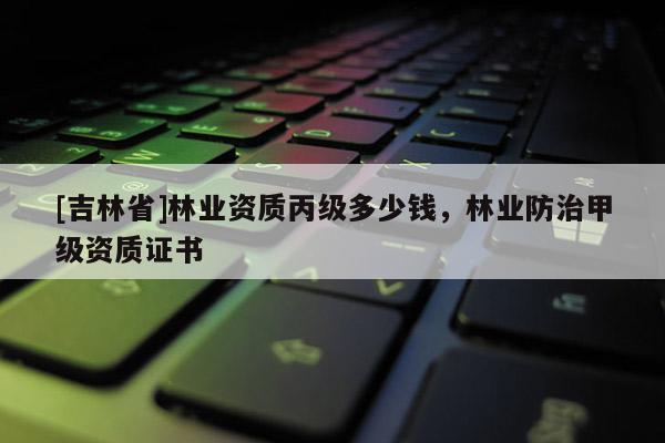 [吉林省]林業資質丙級多少錢，林業防治甲級資質證書