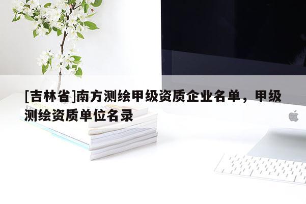 [吉林省]南方測繪甲級資質企業名單，甲級測繪資質單位名錄