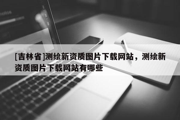 [吉林省]測繪新資質(zhì)圖片下載網(wǎng)站，測繪新資質(zhì)圖片下載網(wǎng)站有哪些