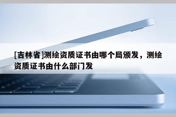 [吉林省]測繪資質(zhì)證書由哪個(gè)局頒發(fā)，測繪資質(zhì)證書由什么部門發(fā)