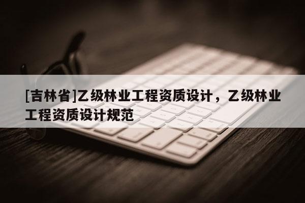 [吉林省]乙級林業工程資質設計，乙級林業工程資質設計規范