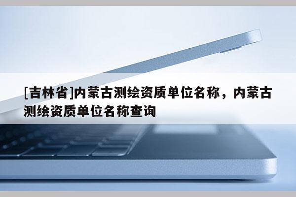 [吉林省]內蒙古測繪資質單位名稱，內蒙古測繪資質單位名稱查詢
