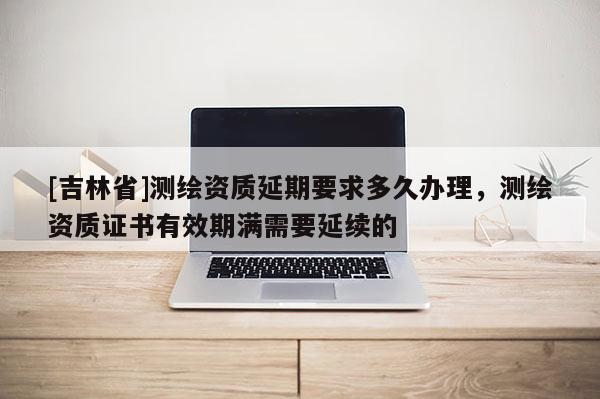 [吉林省]測繪資質(zhì)延期要求多久辦理，測繪資質(zhì)證書有效期滿需要延續(xù)的
