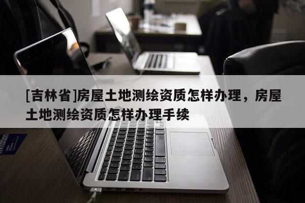 [吉林省]房屋土地測繪資質(zhì)怎樣辦理，房屋土地測繪資質(zhì)怎樣辦理手續(xù)