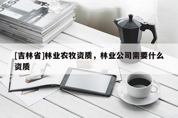 [吉林省]林業(yè)農(nóng)牧資質(zhì)，林業(yè)公司需要什么資質(zhì)
