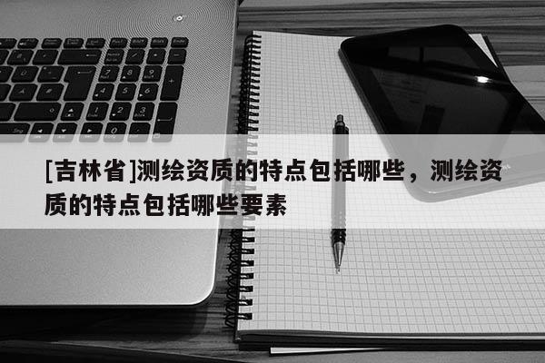 [吉林省]測繪資質的特點包括哪些，測繪資質的特點包括哪些要素
