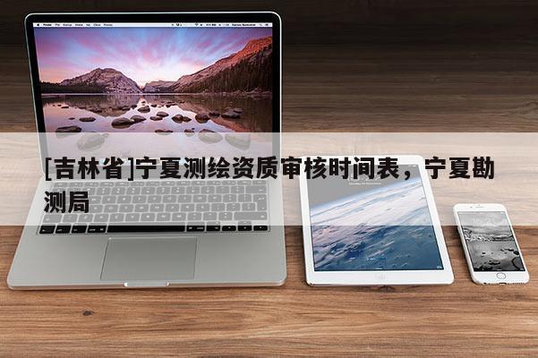 [吉林省]寧夏測繪資質審核時間表，寧夏勘測局